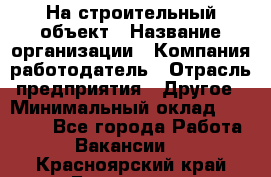 На строительный объект › Название организации ­ Компания-работодатель › Отрасль предприятия ­ Другое › Минимальный оклад ­ 35 000 - Все города Работа » Вакансии   . Красноярский край,Бородино г.